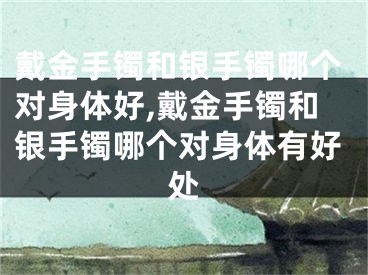 戴金手镯和银手镯哪个对身体好,戴金手镯和银手镯哪个对身体有好处