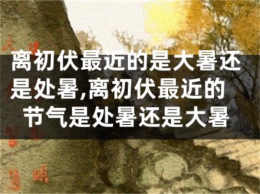 离初伏最近的是大暑还是处暑,离初伏最近的节气是处暑还是大暑