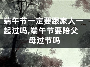 端午节一定要跟家人一起过吗,端午节要陪父母过节吗