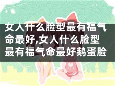 女人什么脸型最有福气命最好,女人什么脸型最有福气命最好鹅蛋脸