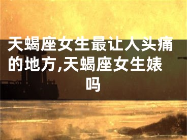 天蝎座女生最让人头痛的地方,天蝎座女生婊吗
