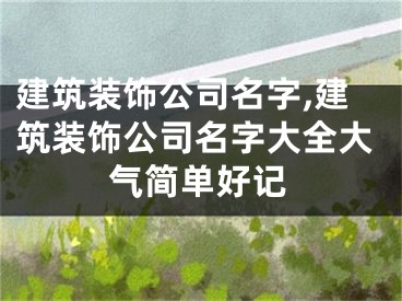 建筑装饰公司名字,建筑装饰公司名字大全大气简单好记