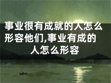 事业很有成就的人怎么形容他们,事业有成的人怎么形容