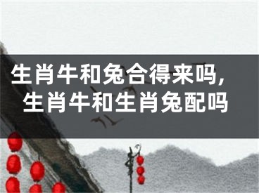 生肖牛和兔合得来吗,生肖牛和生肖兔配吗