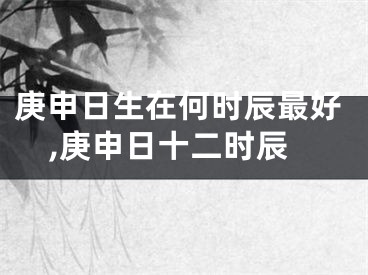 庚申日生在何时辰最好,庚申日十二时辰
