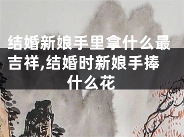 结婚新娘手里拿什么最吉祥,结婚时新娘手捧什么花