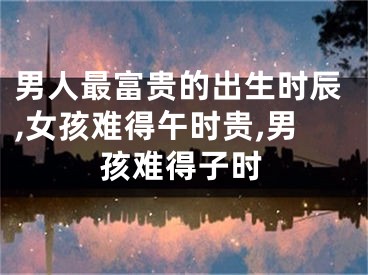 男人最富贵的出生时辰,女孩难得午时贵,男孩难得子时