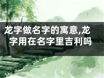 龙字做名字的寓意,龙字用在名字里吉利吗