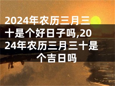 2024年农历三月三十是个好日子吗,2024年农历三月三十是个吉日吗