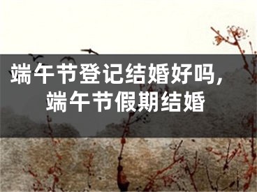 端午节登记结婚好吗,端午节假期结婚