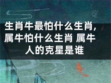 生肖牛最怕什么生肖,属牛怕什么生肖 属牛人的克星是谁