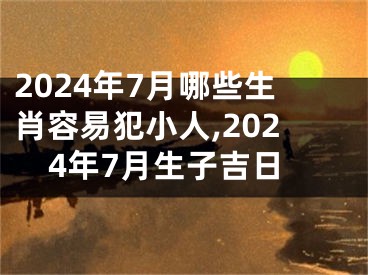 2024年7月哪些生肖容易犯小人,2024年7月生子吉日