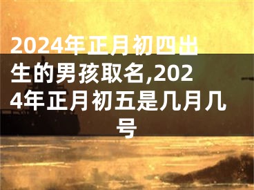 2024年正月初四出生的男孩取名,2024年正月初五是几月几号