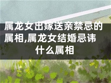 属龙女出嫁送亲禁忌的属相,属龙女结婚忌讳什么属相