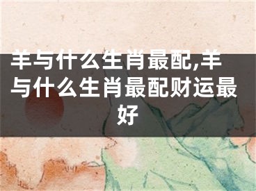 羊与什么生肖最配,羊与什么生肖最配财运最好
