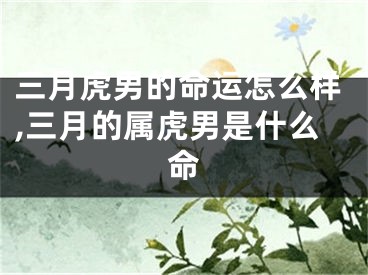 三月虎男的命运怎么样,三月的属虎男是什么命