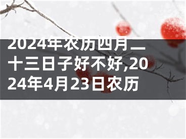 2024年农历四月二十三日子好不好,2024年4月23日农历