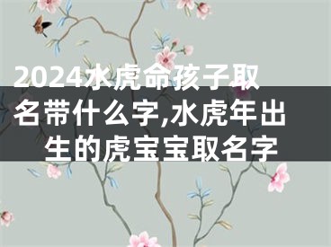 2024水虎命孩子取名带什么字,水虎年出生的虎宝宝取名字