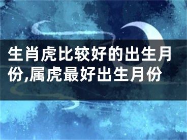 生肖虎比较好的出生月份,属虎最好出生月份