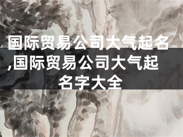 国际贸易公司大气起名,国际贸易公司大气起名字大全