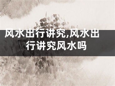 风水出行讲究,风水出行讲究风水吗
