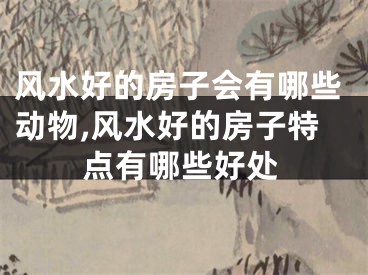 风水好的房子会有哪些动物,风水好的房子特点有哪些好处