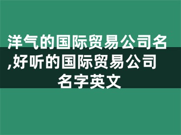 洋气的国际贸易公司名,好听的国际贸易公司名字英文