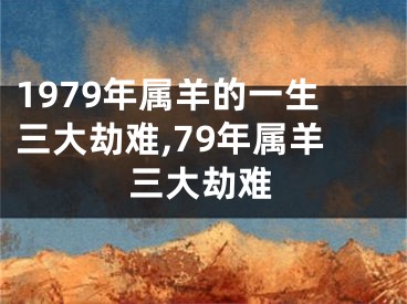 1979年属羊的一生三大劫难,79年属羊三大劫难