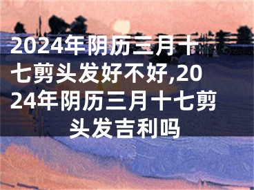 2024年阴历三月十七剪头发好不好,2024年阴历三月十七剪头发吉利吗