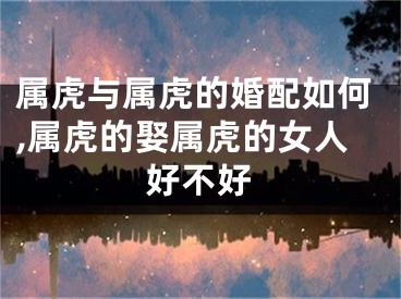 属虎与属虎的婚配如何,属虎的娶属虎的女人好不好