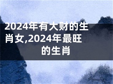 2024年有大财的生肖女,2024年最旺的生肖