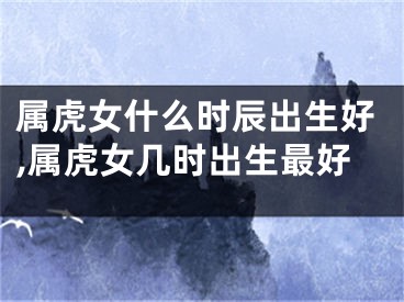 属虎女什么时辰出生好,属虎女几时出生最好