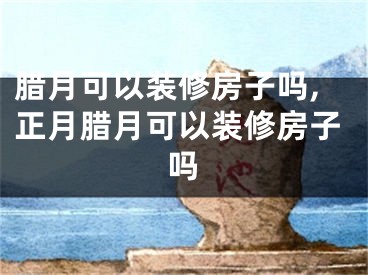 腊月可以装修房子吗,正月腊月可以装修房子吗