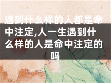 遇到什么样的人都是命中注定,人一生遇到什么样的人是命中注定的吗