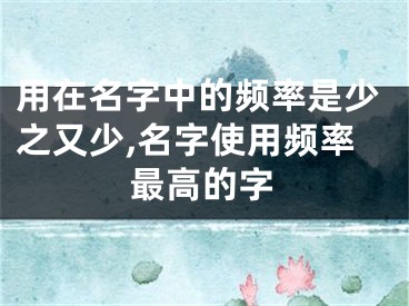 用在名字中的频率是少之又少,名字使用频率最高的字
