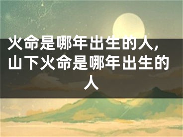 火命是哪年出生的人,山下火命是哪年出生的人