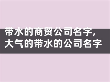 带水的商贸公司名字,大气的带水的公司名字