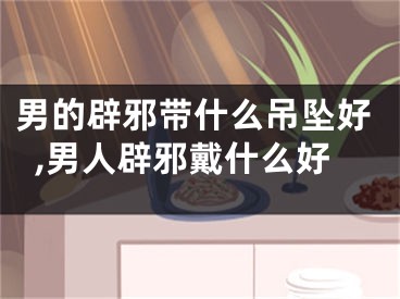 男的辟邪带什么吊坠好,男人辟邪戴什么好