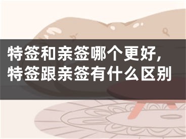 特签和亲签哪个更好,特签跟亲签有什么区别