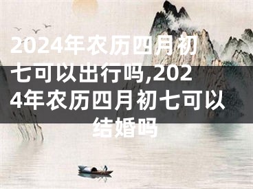 2024年农历四月初七可以出行吗,2024年农历四月初七可以结婚吗