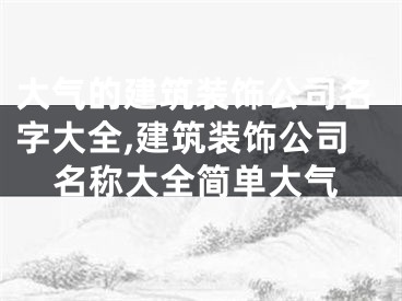 大气的建筑装饰公司名字大全,建筑装饰公司名称大全简单大气