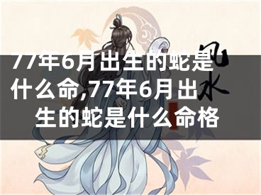 77年6月出生的蛇是什么命,77年6月出生的蛇是什么命格
