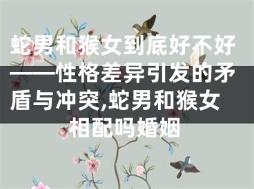 蛇男和猴女到底好不好——性格差异引发的矛盾与冲突,蛇男和猴女相配吗婚姻