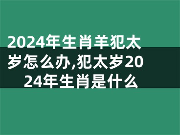 2024年生肖羊犯太岁怎么办,犯太岁2024年生肖是什么