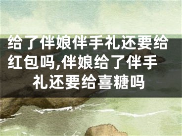 给了伴娘伴手礼还要给红包吗,伴娘给了伴手礼还要给喜糖吗