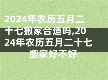 2024年农历五月二十七搬家合适吗,2024年农历五月二十七搬家好不好