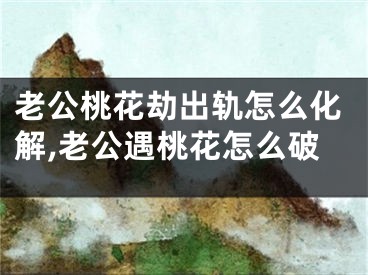 老公桃花劫出轨怎么化解,老公遇桃花怎么破