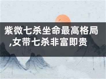 紫微七杀坐命最高格局,女带七杀非富即贵