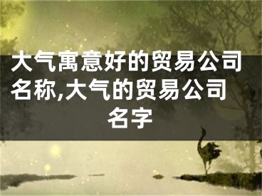 大气寓意好的贸易公司名称,大气的贸易公司名字