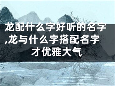 龙配什么字好听的名字,龙与什么字搭配名字才优雅大气